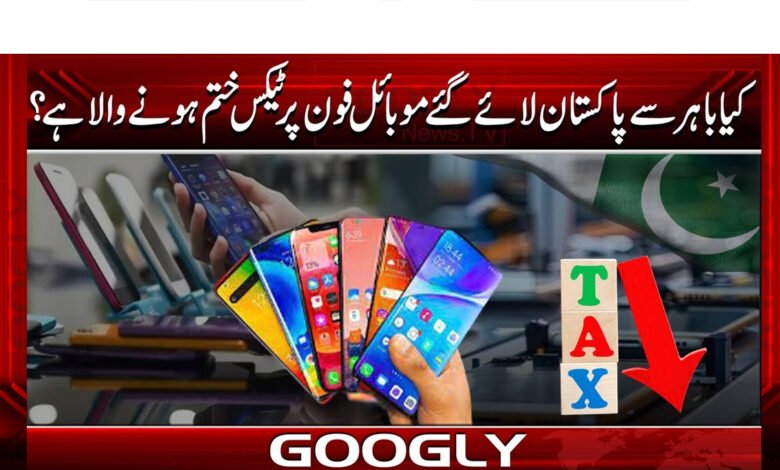 Is tax on mobile phones brought to Pakistan from abroad going to end?
